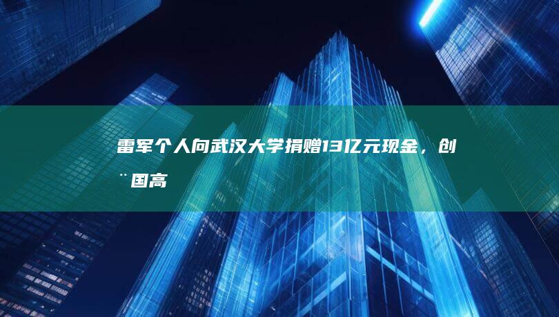 雷军个人向武汉大学捐赠 13 亿元现金，创全国高校单笔个人现金捐赠纪录，如何看待这次捐款？